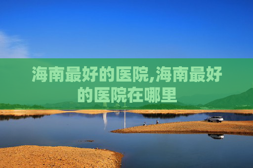 海南最好的医院,海南最好的医院在哪里