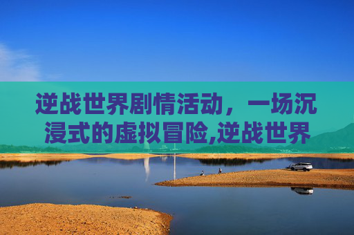 逆战世界剧情活动，一场沉浸式的虚拟冒险,逆战世界剧情活动怎么开启