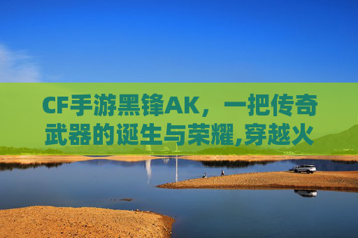 CF手游黑锋AK，一把传奇武器的诞生与荣耀,穿越火线ak47黑锋