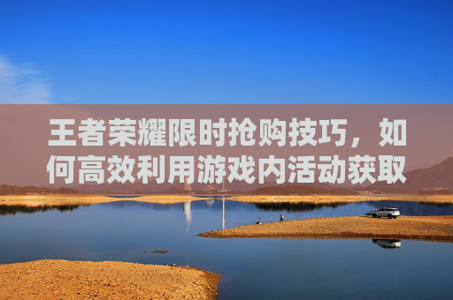 王者荣耀限时抢购技巧，如何高效利用游戏内活动获取稀有装备,王者荣耀限时抢购技巧攻略