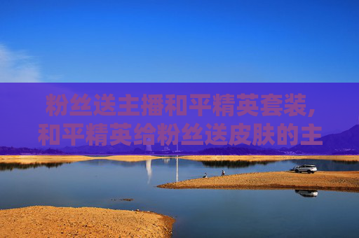粉丝送主播和平精英套装,和平精英给粉丝送皮肤的主播