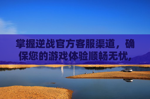 掌握逆战官方客服渠道，确保您的游戏体验顺畅无忧,逆战官方客服渠道在哪