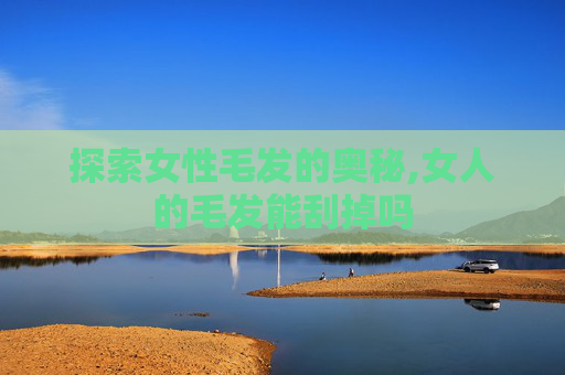 探索女性毛发的奥秘,女人的毛发能刮掉吗