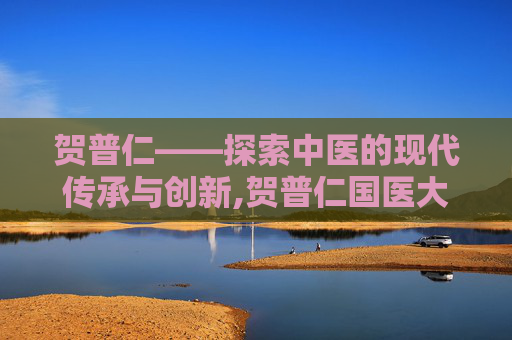 贺普仁——探索中医的现代传承与创新,贺普仁国医大师