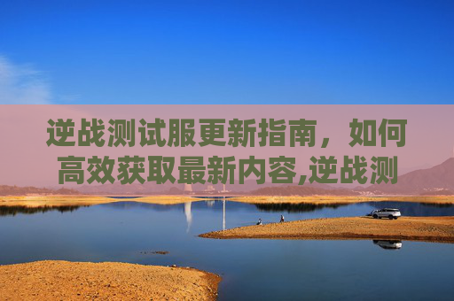 逆战测试服更新指南，如何高效获取最新内容,逆战测试服怎么更新版本