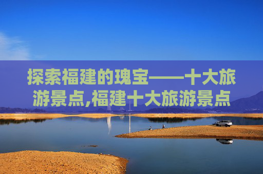 探索福建的瑰宝——十大旅游景点,福建十大旅游景点介绍