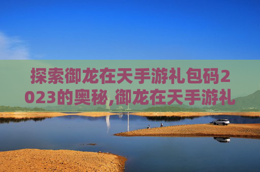 探索御龙在天手游礼包码2023的奥秘,御龙在天手游礼包码在哪里兑换