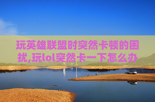 玩英雄联盟时突然卡顿的困扰,玩lol突然卡一下怎么办