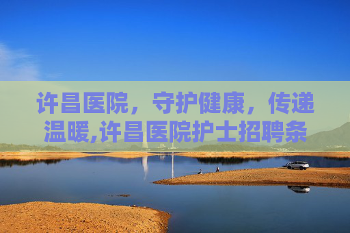 许昌医院，守护健康，传递温暖,许昌医院护士招聘条件