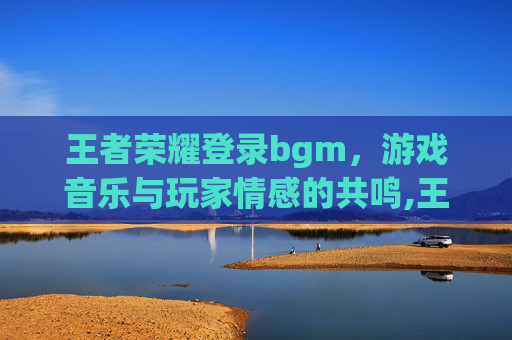王者荣耀登录bgm，游戏音乐与玩家情感的共鸣,王者荣耀登录别人账号可以维持多久