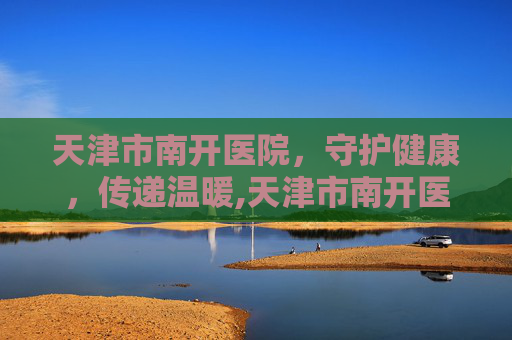 天津市南开医院，守护健康，传递温暖,天津市南开医院官网