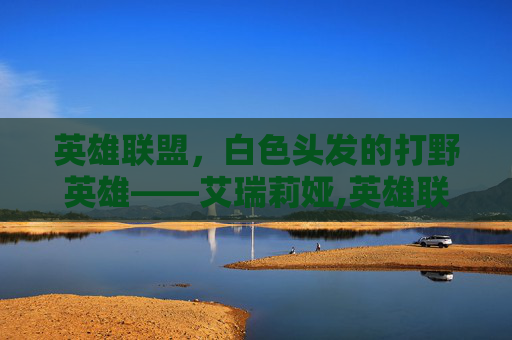 英雄联盟，白色头发的打野英雄——艾瑞莉娅,英雄联盟白发女英雄