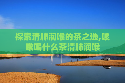 探索清肺润喉的茶之选,咳嗽喝什么茶清肺润喉