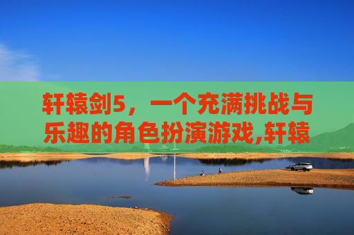 轩辕剑5，一个充满挑战与乐趣的角色扮演游戏,轩辕剑5最好用的几个人