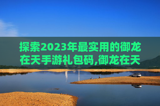 探索2023年最实用的御龙在天手游礼包码,御龙在天手游礼包码2025