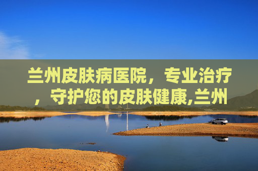 兰州皮肤病医院，专业治疗，守护您的皮肤健康,兰州皮肤病医院哪里最好
