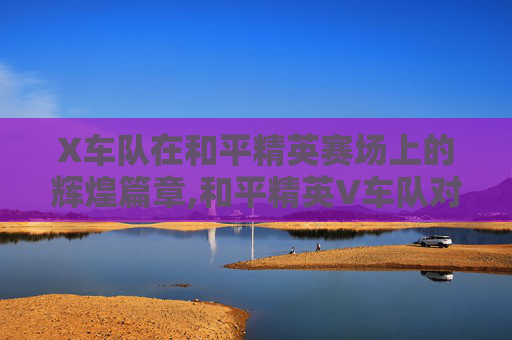 X车队在和平精英赛场上的辉煌篇章,和平精英V车队对战X车队