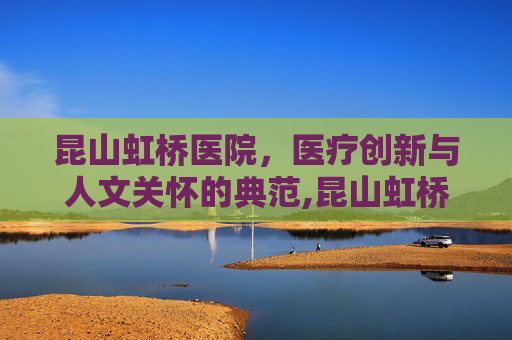昆山虹桥医院，医疗创新与人文关怀的典范,昆山虹桥医院还在开吗