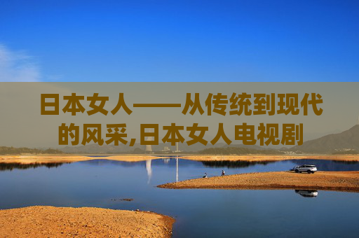 日本女人——从传统到现代的风采,日本女人电视剧