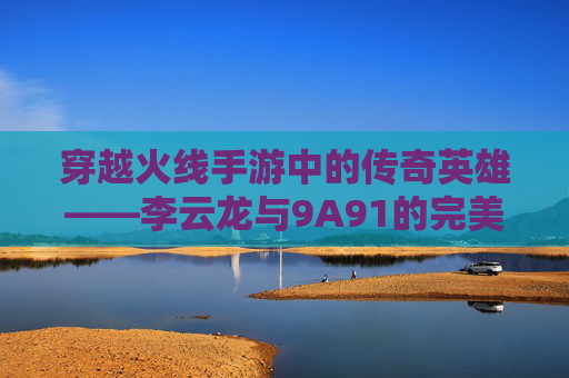 穿越火线手游中的传奇英雄——李云龙与9A91的完美结合,cf李云龙语音