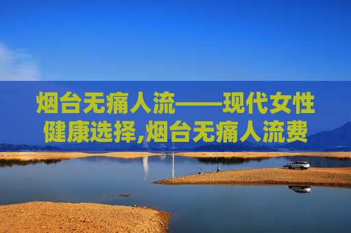 烟台无痛人流——现代女性健康选择,烟台无痛人流费用明细