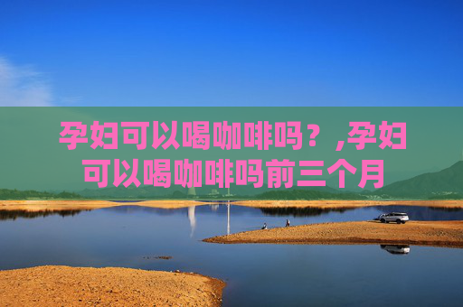 孕妇可以喝咖啡吗？,孕妇可以喝咖啡吗前三个月