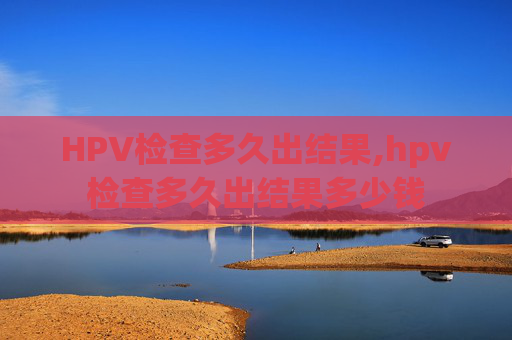 HPV检查多久出结果,hpv检查多久出结果多少钱