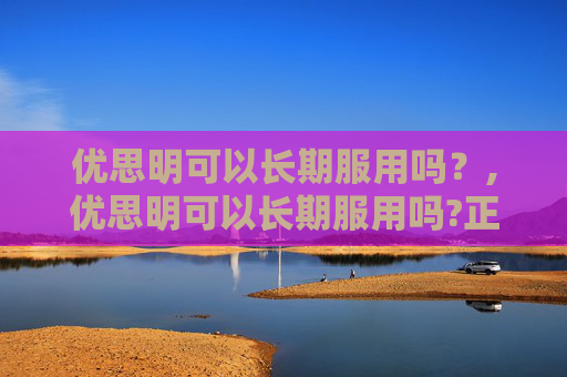 优思明可以长期服用吗？,优思明可以长期服用吗?正确的长期服用效果更佳