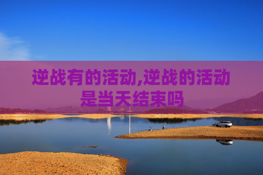 逆战有的活动,逆战的活动是当天结束吗