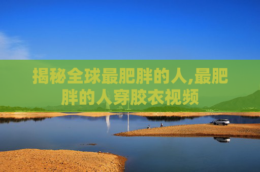 揭秘全球最肥胖的人,最肥胖的人穿胶衣视频