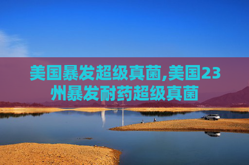 美国暴发超级真菌,美国23州暴发耐药超级真菌