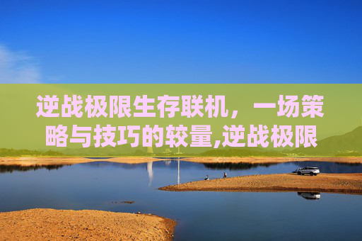 逆战极限生存联机，一场策略与技巧的较量,逆战极限生存联机怎么玩