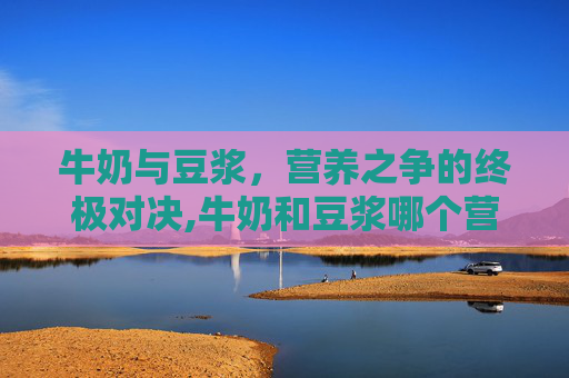 牛奶与豆浆，营养之争的终极对决,牛奶和豆浆哪个营养价值高对比图