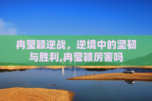 冉莹颖逆战，逆境中的坚韧与胜利,冉莹颖厉害吗