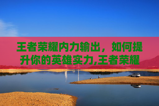 王者荣耀内力输出，如何提升你的英雄实力,王者荣耀内力输出英雄排行