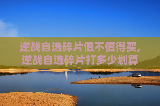 逆战自选碎片值不值得买,逆战自选碎片打多少划算