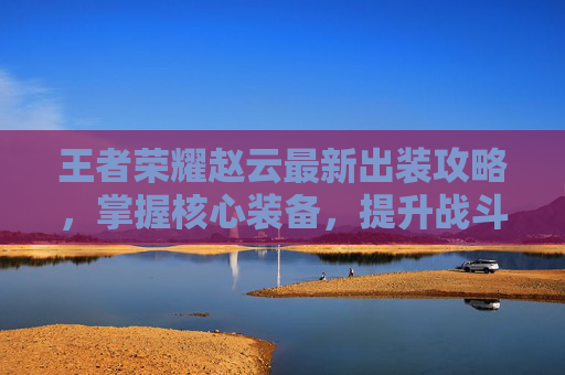 王者荣耀赵云最新出装攻略，掌握核心装备，提升战斗效率,王者出装教学知识赵云怎么出