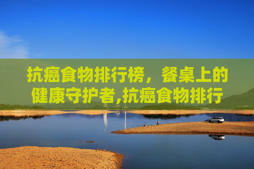 抗癌食物排行榜，餐桌上的健康守护者,抗癌食物排行榜前二十名
