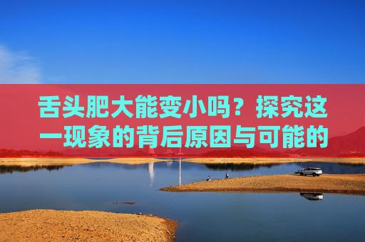 舌头肥大能变小吗？探究这一现象的背后原因与可能的解决方案,舌头肥大能变小吗图片