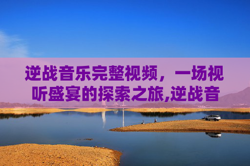 逆战音乐完整视频，一场视听盛宴的探索之旅,逆战音乐完整视频大全