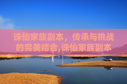 诛仙家族副本，传承与挑战的完美结合,诛仙家族副本怎么开