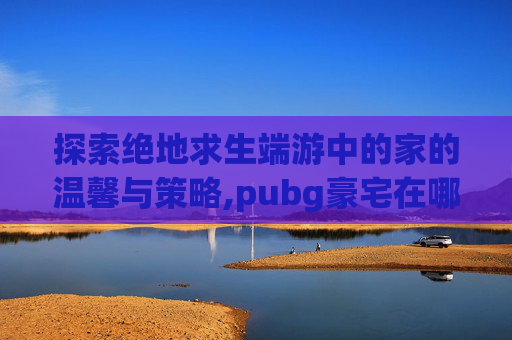 探索绝地求生端游中的家的温馨与策略,pubg豪宅在哪