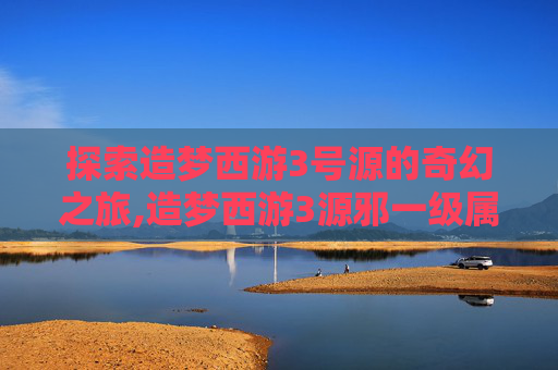 探索造梦西游3号源的奇幻之旅,造梦西游3源邪一级属性