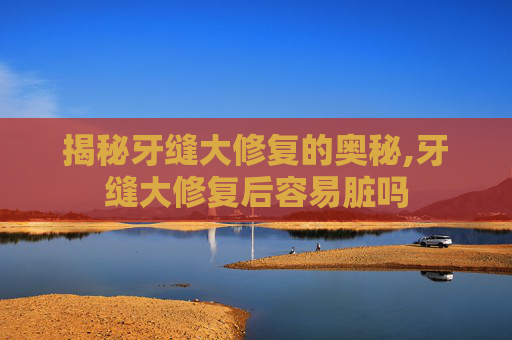 揭秘牙缝大修复的奥秘,牙缝大修复后容易脏吗