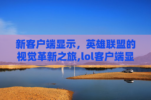 新客户端显示，英雄联盟的视觉革新之旅,lol客户端显示不全