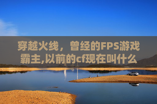 穿越火线,曾经的FPS游戏霸主,以前的cf现在叫什么名字 穿越火线,曾经的FPS游戏霸主,以前的cf现在叫什么名字
