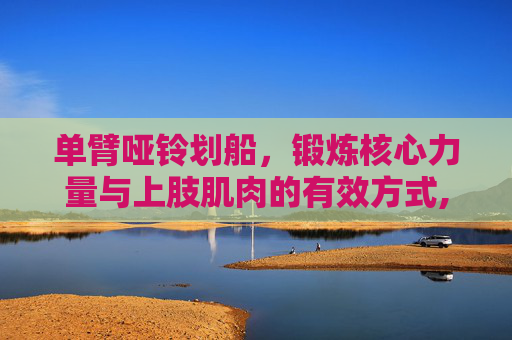 单臂哑铃划船,锻炼核心力量与上肢肌肉的有效方式,单臂哑铃划船正确姿势 单臂哑铃划船,锻炼核心力量与上肢肌肉的有效方式,单臂哑铃划船正确姿势