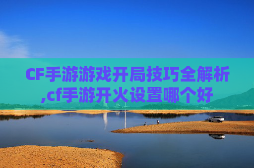 CF手游游戏开局技巧全解析,cf手游开火设置哪个好
