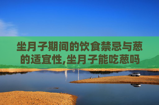坐月子期间的饮食禁忌与葱的适宜性,坐月子能吃葱吗母乳