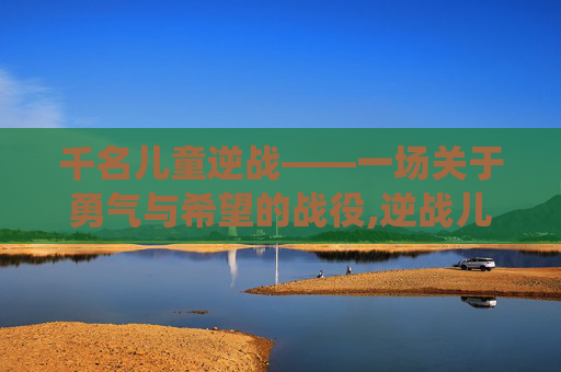 千名儿童逆战——一场关于勇气与希望的战役,逆战儿童唱 千名儿童逆战——一场关于勇气与希望的战役,逆战儿童唱